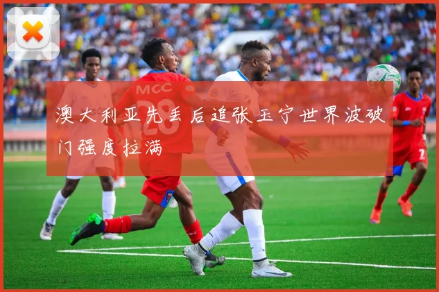 澳大利亚先丢后追张玉宁世界波破门强度拉满