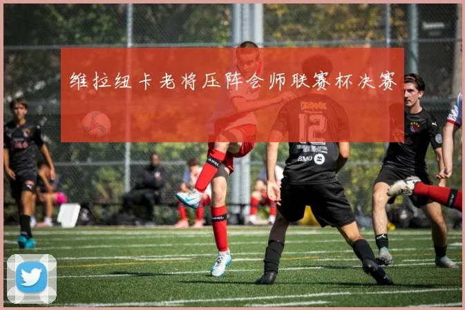 维拉纽卡老将压阵会师联赛杯决赛