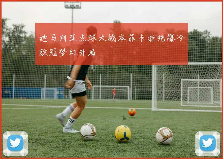 迪马利亚点球大战本菲卡拒绝爆冷欧冠梦幻开局