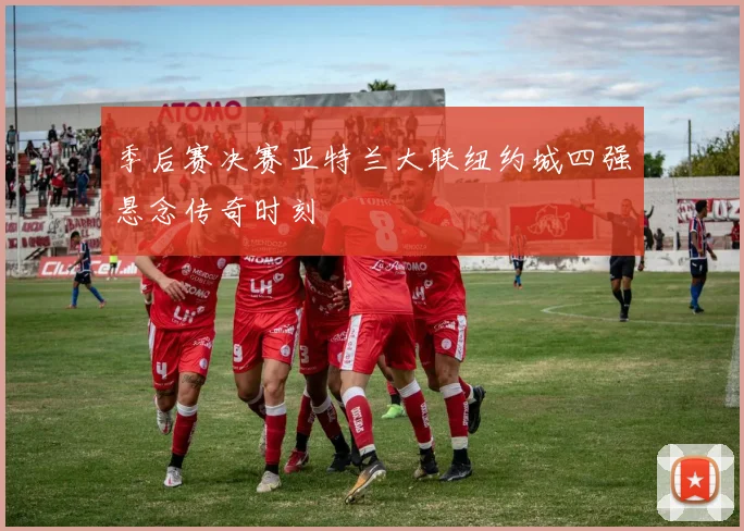 季后赛决赛亚特兰大联纽约城四强悬念传奇时刻
