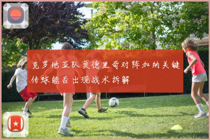 克罗地亚队莫德里奇对阵加纳关键传球能否出现战术拆解